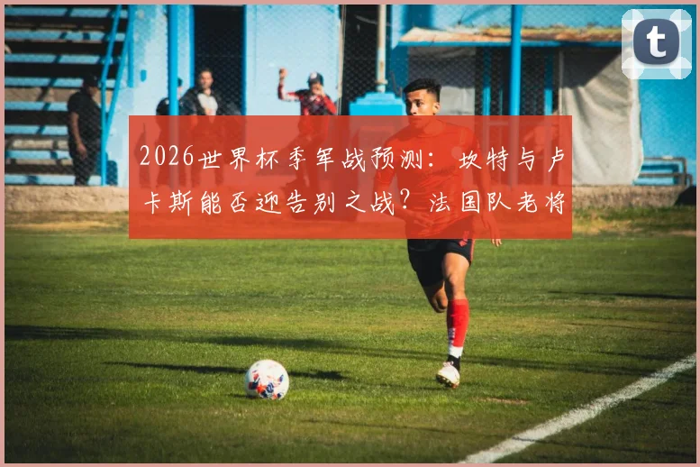 2026世界杯季军战预测:坎特与卢卡斯能否迎告别之战?法国队老将最后舞台解析