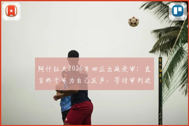 阿什拉夫2026年回应出庭受审：直言终于可为自己发声，等待审判进程更新