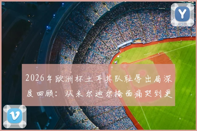 2026年欧洲杯土耳其队耻辱出局深度回顾:从米尔迪尔掩面痛哭到更衣室崩溃,剖析败因与未来之路
