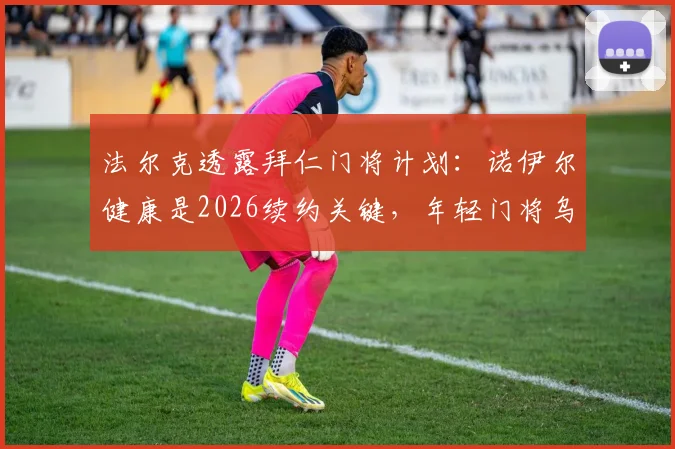 法尔克透露拜仁门将计划：诺伊尔健康是2026续约关键，年轻门将乌尔比希将迎更多出场机会