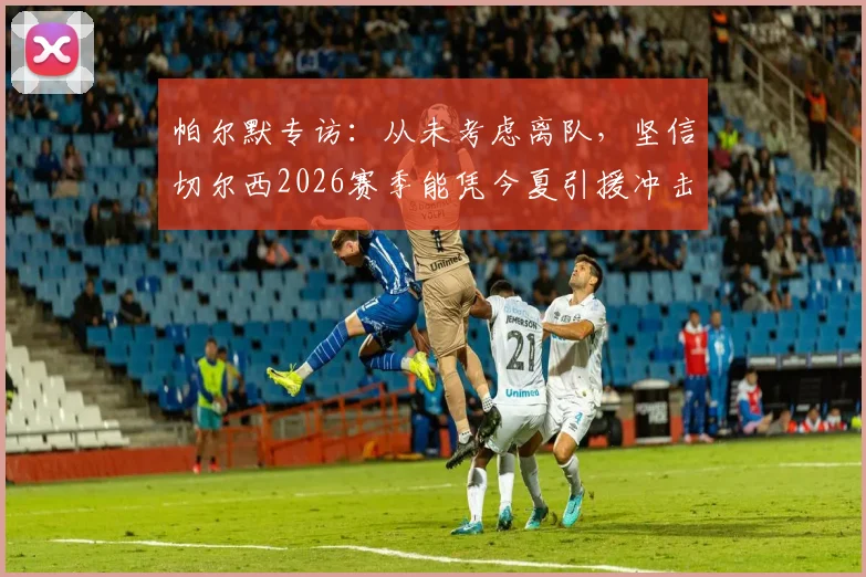 帕尔默专访：从未考虑离队，坚信切尔西2026赛季能凭今夏引援冲击冠军