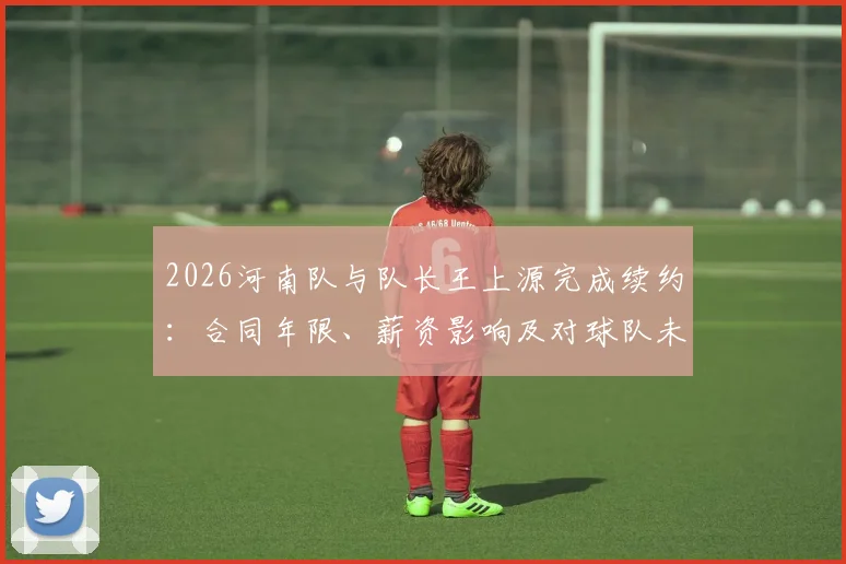 2026河南队与队长王上源完成续约：合同年限、薪资影响及对球队未来发展的关键作用解读