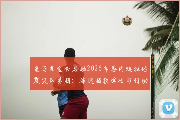 皇马基金会启动2026年委内瑞拉地震灾区募捐：球迷捐款途径与行动细节全解析