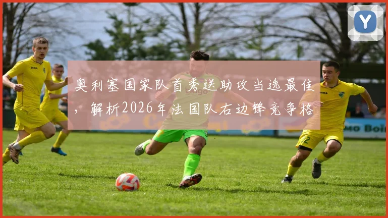 奥利塞国家队首秀送助攻当选最佳，解析2026年法国队右边锋竞争格局与个人表现