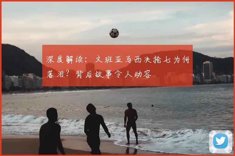 深度解读：文班亚马西决抢七为何落泪？背后故事令人动容