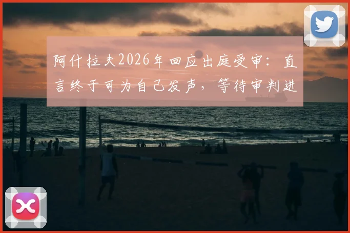 阿什拉夫2026年回应出庭受审：直言终于可为自己发声，等待审判进程更新