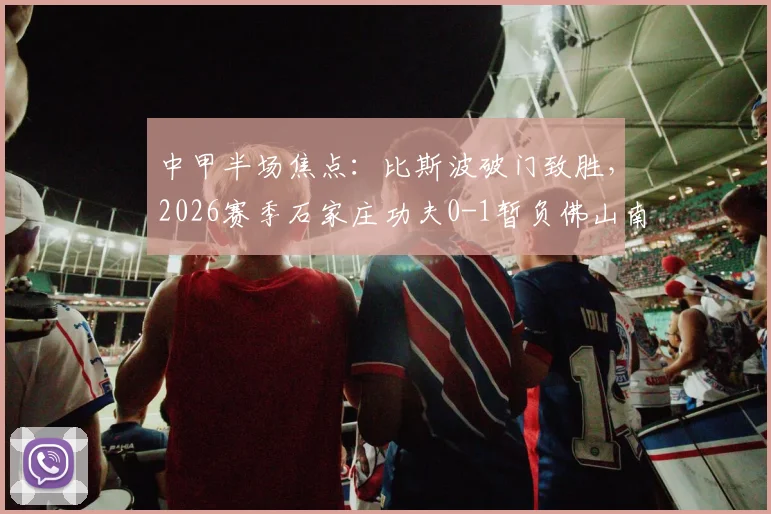 中甲半场焦点：比斯波破门致胜，2026赛季石家庄功夫0-1暂负佛山南狮比赛详情解读