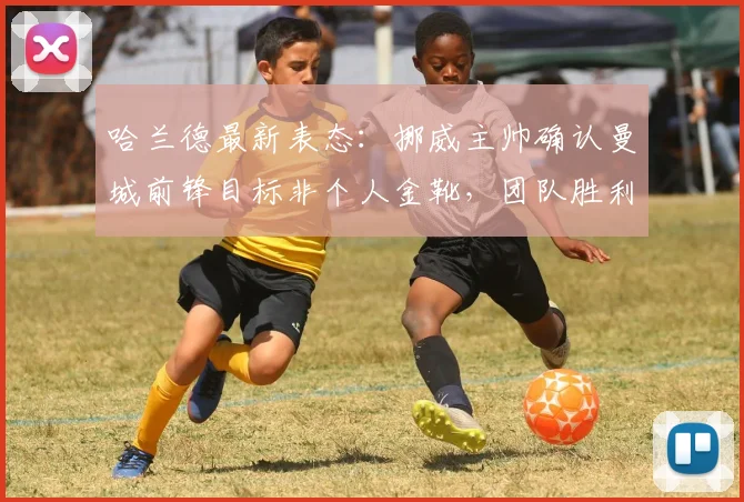 哈兰德最新表态：挪威主帅确认曼城前锋目标非个人金靴，团队胜利才是其2026年首要追求