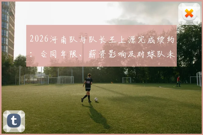 2026河南队与队长王上源完成续约：合同年限、薪资影响及对球队未来发展的关键作用解读