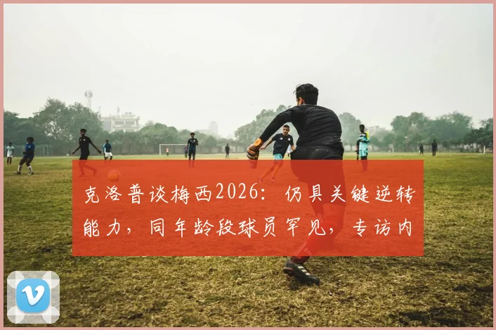 克洛普谈梅西2026：仍具关键逆转能力，同年龄段球员罕见，专访内容深度回顾
